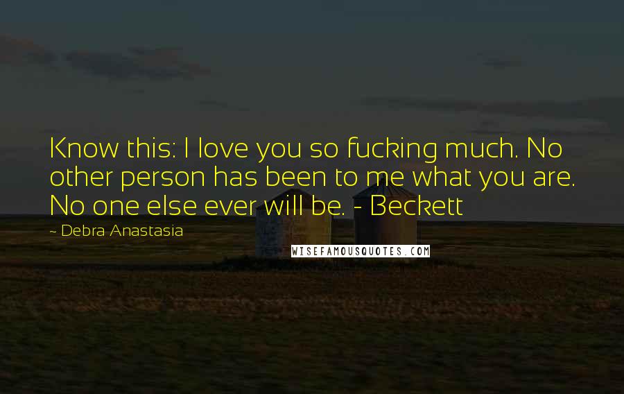 Debra Anastasia Quotes: Know this: I love you so fucking much. No other person has been to me what you are. No one else ever will be. - Beckett