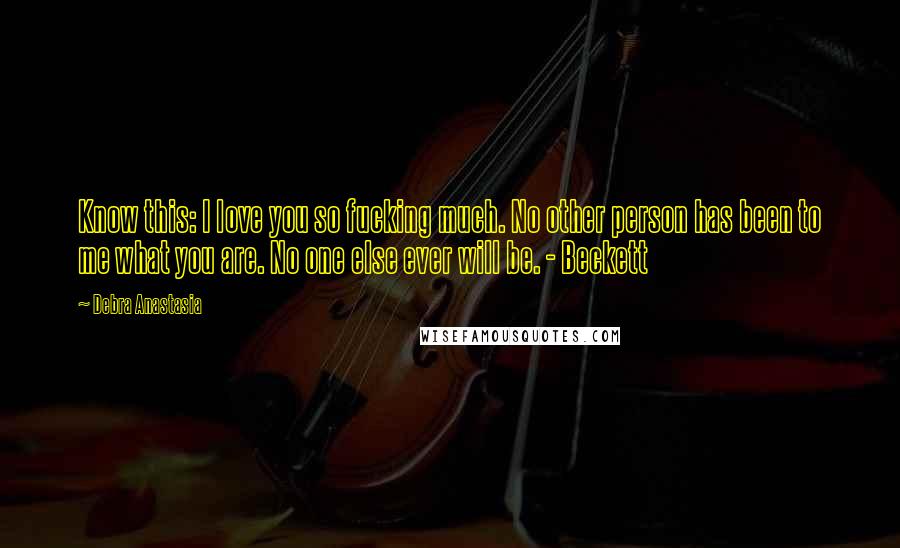 Debra Anastasia Quotes: Know this: I love you so fucking much. No other person has been to me what you are. No one else ever will be. - Beckett