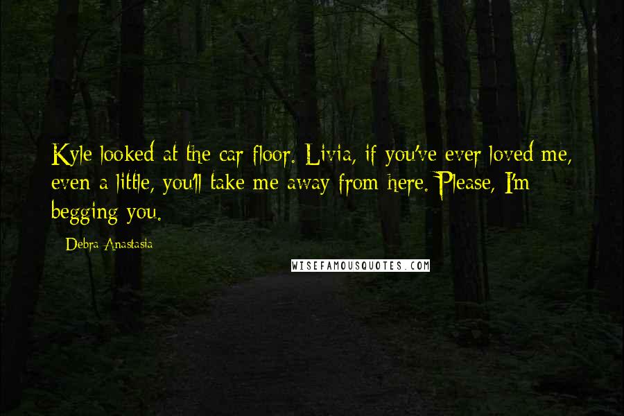 Debra Anastasia Quotes: Kyle looked at the car floor. Livia, if you've ever loved me, even a little, you'll take me away from here. Please, I'm begging you.