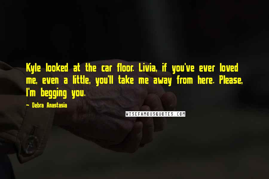 Debra Anastasia Quotes: Kyle looked at the car floor. Livia, if you've ever loved me, even a little, you'll take me away from here. Please, I'm begging you.