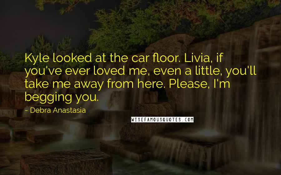 Debra Anastasia Quotes: Kyle looked at the car floor. Livia, if you've ever loved me, even a little, you'll take me away from here. Please, I'm begging you.