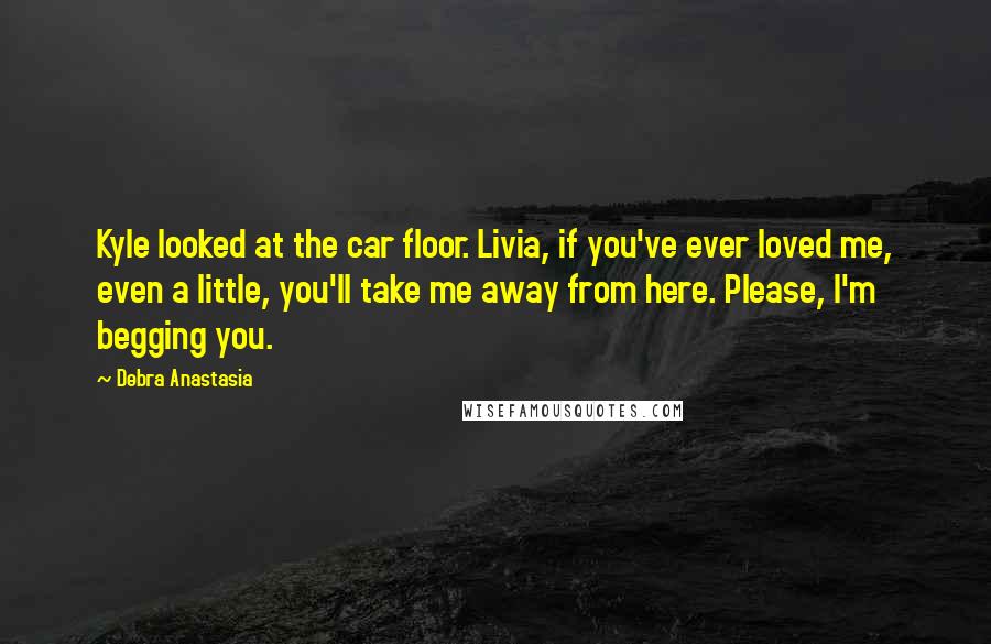 Debra Anastasia Quotes: Kyle looked at the car floor. Livia, if you've ever loved me, even a little, you'll take me away from here. Please, I'm begging you.