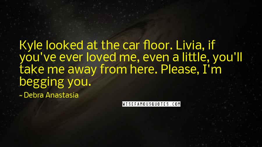 Debra Anastasia Quotes: Kyle looked at the car floor. Livia, if you've ever loved me, even a little, you'll take me away from here. Please, I'm begging you.