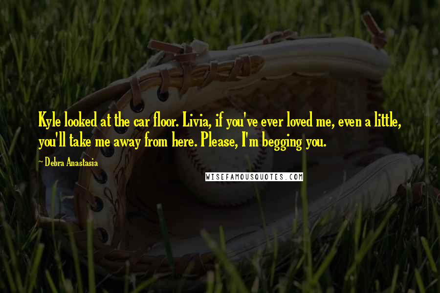 Debra Anastasia Quotes: Kyle looked at the car floor. Livia, if you've ever loved me, even a little, you'll take me away from here. Please, I'm begging you.