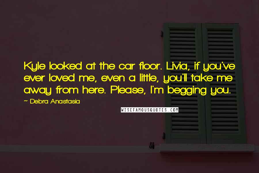 Debra Anastasia Quotes: Kyle looked at the car floor. Livia, if you've ever loved me, even a little, you'll take me away from here. Please, I'm begging you.