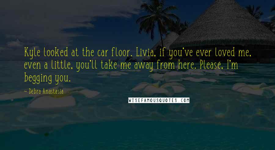 Debra Anastasia Quotes: Kyle looked at the car floor. Livia, if you've ever loved me, even a little, you'll take me away from here. Please, I'm begging you.