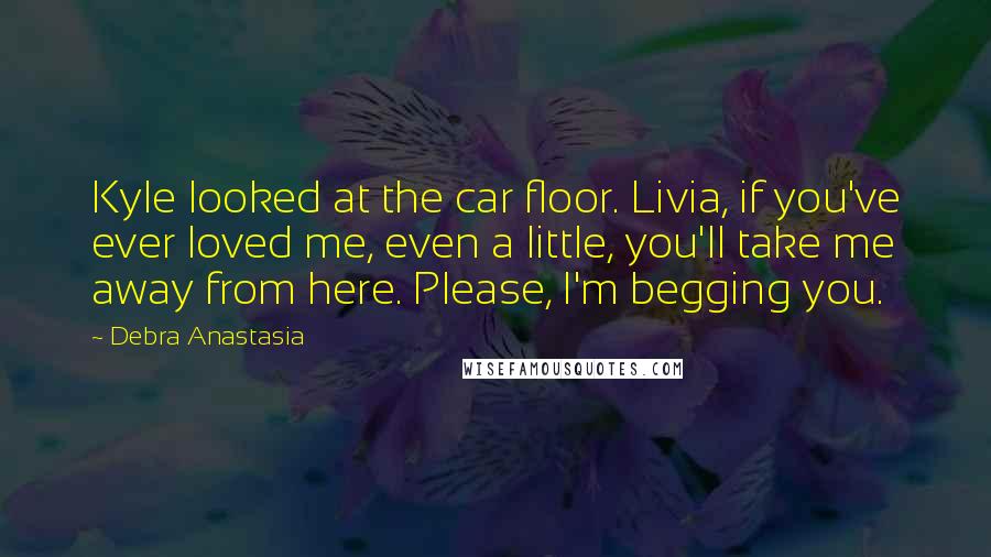 Debra Anastasia Quotes: Kyle looked at the car floor. Livia, if you've ever loved me, even a little, you'll take me away from here. Please, I'm begging you.