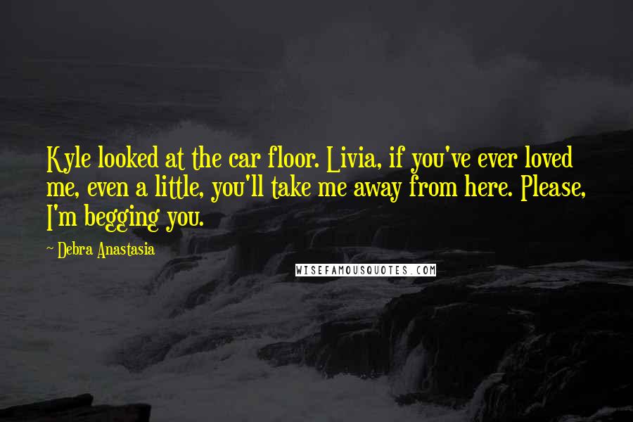 Debra Anastasia Quotes: Kyle looked at the car floor. Livia, if you've ever loved me, even a little, you'll take me away from here. Please, I'm begging you.