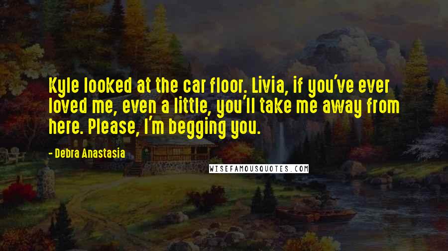 Debra Anastasia Quotes: Kyle looked at the car floor. Livia, if you've ever loved me, even a little, you'll take me away from here. Please, I'm begging you.