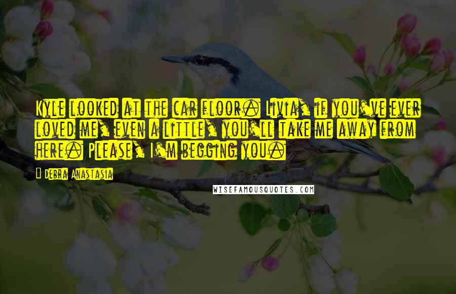 Debra Anastasia Quotes: Kyle looked at the car floor. Livia, if you've ever loved me, even a little, you'll take me away from here. Please, I'm begging you.