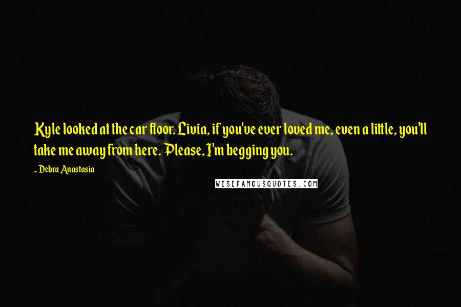 Debra Anastasia Quotes: Kyle looked at the car floor. Livia, if you've ever loved me, even a little, you'll take me away from here. Please, I'm begging you.