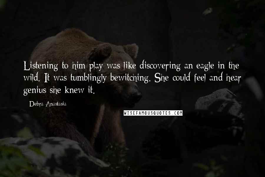 Debra Anastasia Quotes: Listening to him play was like discovering an eagle in the wild. It was tumblingly bewitching. She could feel and hear genius she knew it.