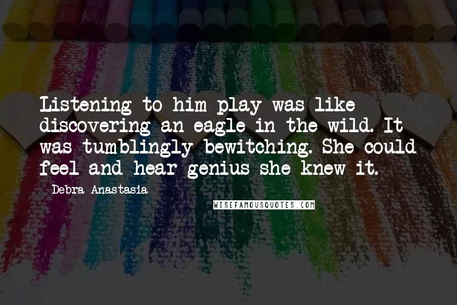 Debra Anastasia Quotes: Listening to him play was like discovering an eagle in the wild. It was tumblingly bewitching. She could feel and hear genius she knew it.