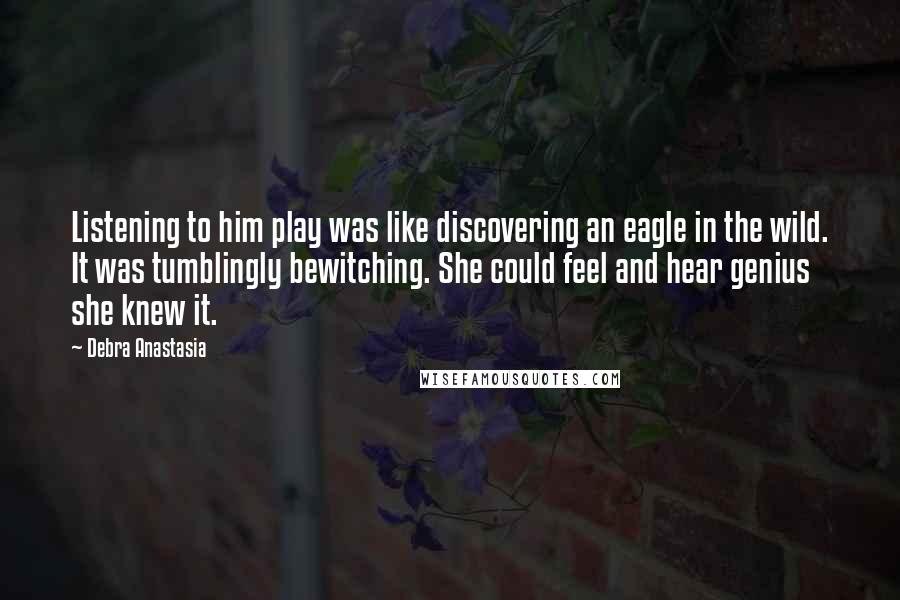 Debra Anastasia Quotes: Listening to him play was like discovering an eagle in the wild. It was tumblingly bewitching. She could feel and hear genius she knew it.