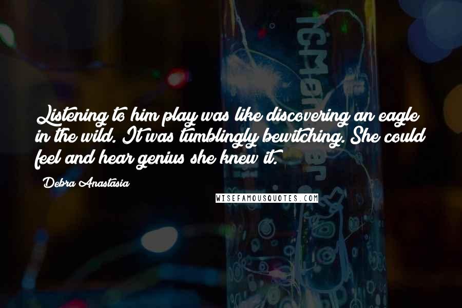 Debra Anastasia Quotes: Listening to him play was like discovering an eagle in the wild. It was tumblingly bewitching. She could feel and hear genius she knew it.