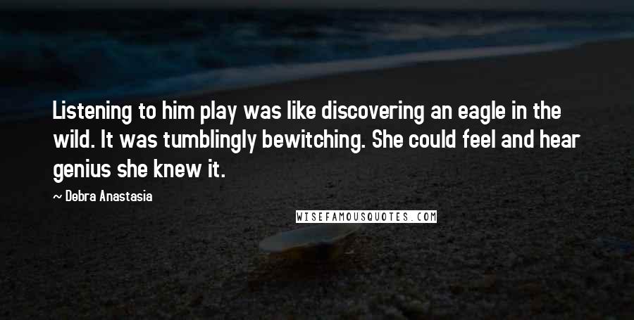 Debra Anastasia Quotes: Listening to him play was like discovering an eagle in the wild. It was tumblingly bewitching. She could feel and hear genius she knew it.