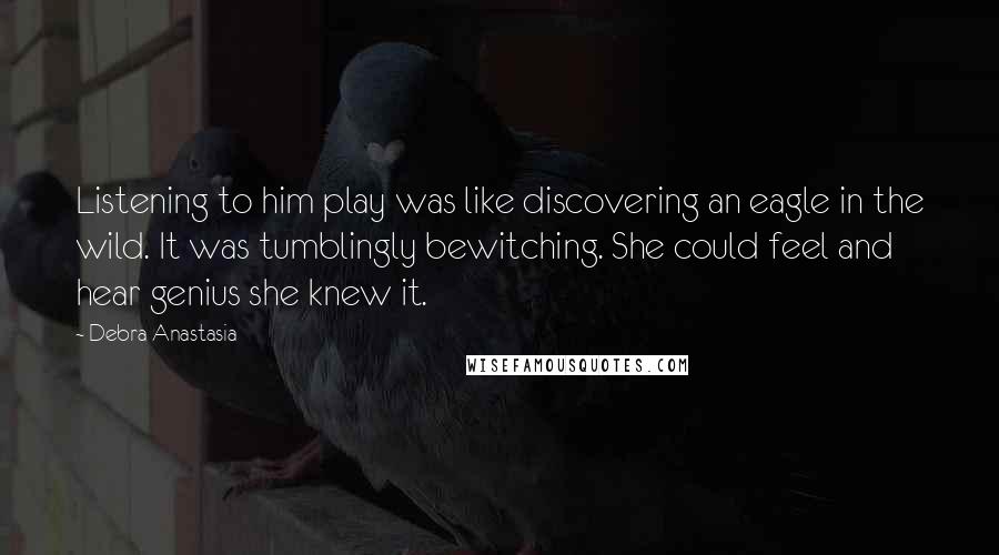 Debra Anastasia Quotes: Listening to him play was like discovering an eagle in the wild. It was tumblingly bewitching. She could feel and hear genius she knew it.