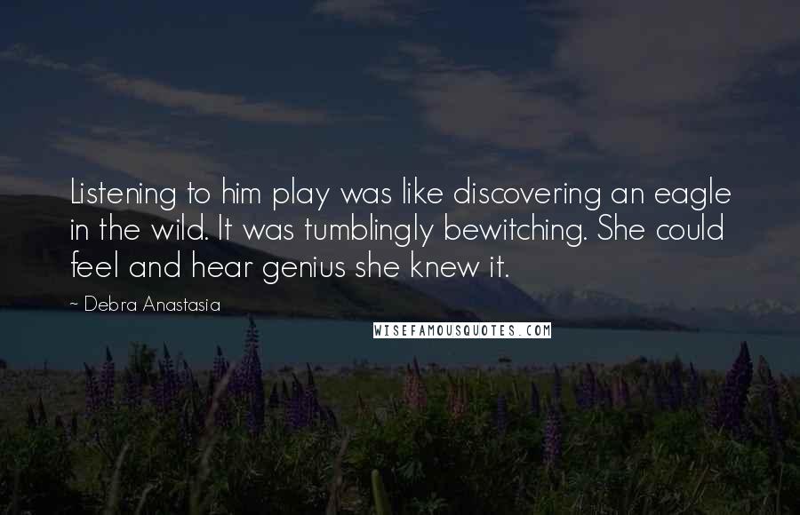 Debra Anastasia Quotes: Listening to him play was like discovering an eagle in the wild. It was tumblingly bewitching. She could feel and hear genius she knew it.