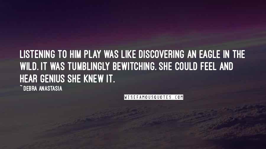 Debra Anastasia Quotes: Listening to him play was like discovering an eagle in the wild. It was tumblingly bewitching. She could feel and hear genius she knew it.