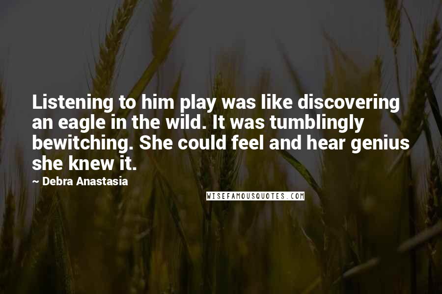 Debra Anastasia Quotes: Listening to him play was like discovering an eagle in the wild. It was tumblingly bewitching. She could feel and hear genius she knew it.