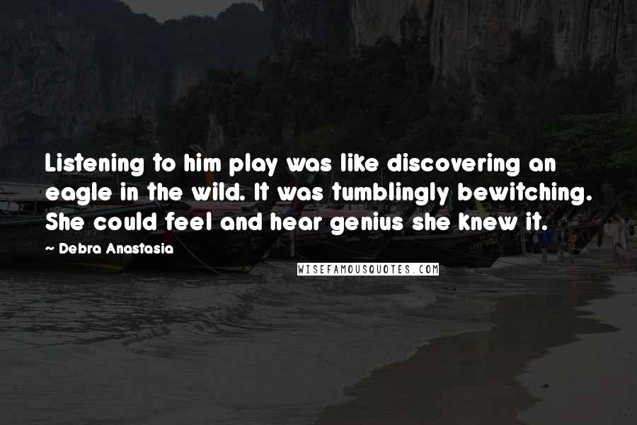 Debra Anastasia Quotes: Listening to him play was like discovering an eagle in the wild. It was tumblingly bewitching. She could feel and hear genius she knew it.