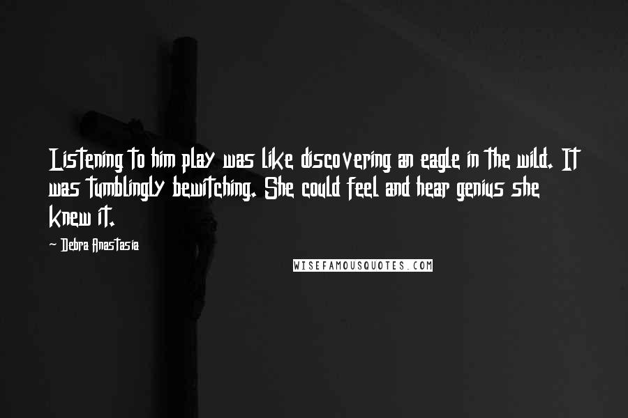 Debra Anastasia Quotes: Listening to him play was like discovering an eagle in the wild. It was tumblingly bewitching. She could feel and hear genius she knew it.