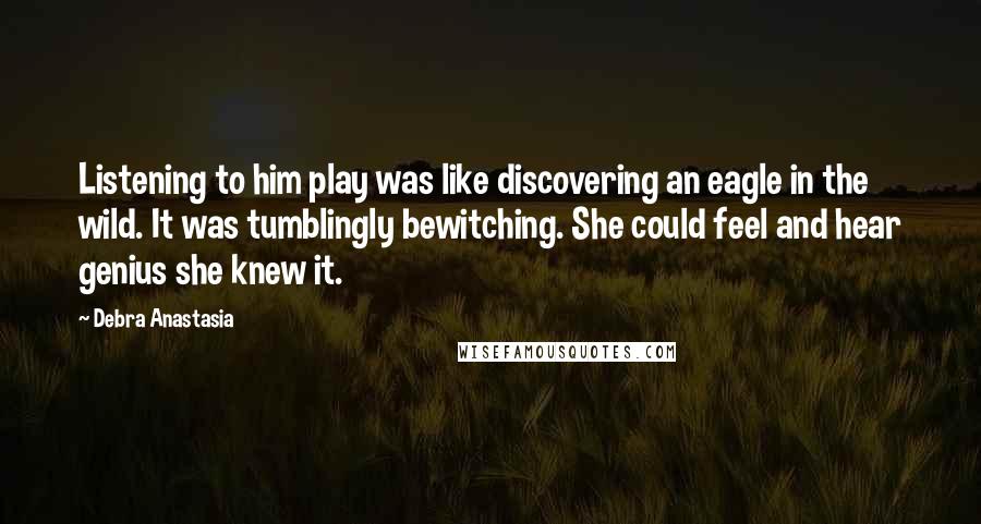 Debra Anastasia Quotes: Listening to him play was like discovering an eagle in the wild. It was tumblingly bewitching. She could feel and hear genius she knew it.