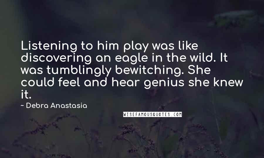 Debra Anastasia Quotes: Listening to him play was like discovering an eagle in the wild. It was tumblingly bewitching. She could feel and hear genius she knew it.