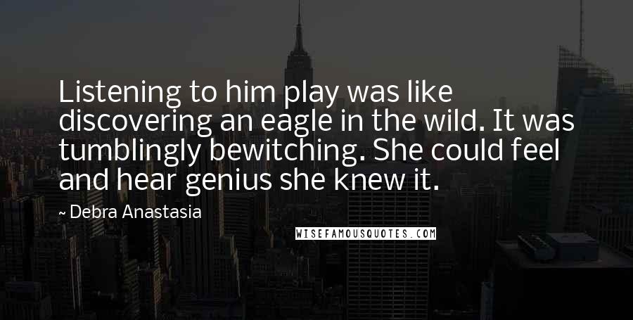 Debra Anastasia Quotes: Listening to him play was like discovering an eagle in the wild. It was tumblingly bewitching. She could feel and hear genius she knew it.
