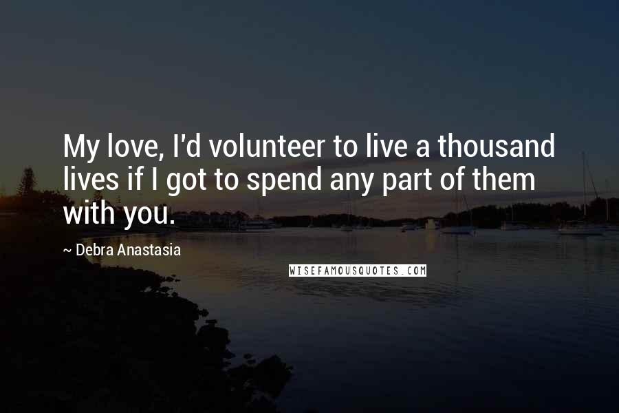 Debra Anastasia Quotes: My love, I'd volunteer to live a thousand lives if I got to spend any part of them with you.