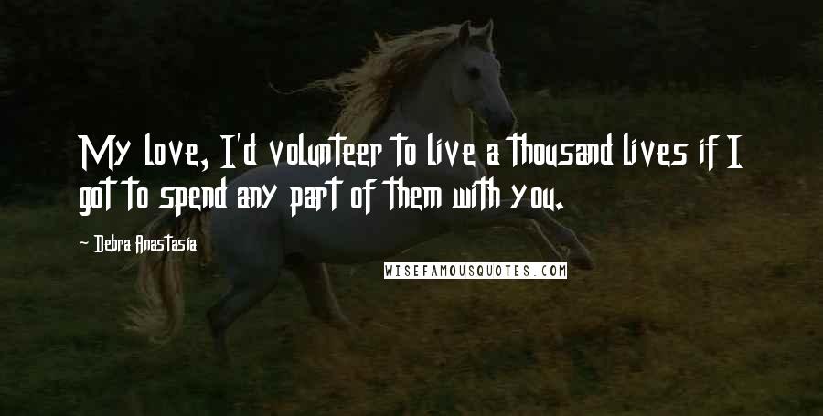 Debra Anastasia Quotes: My love, I'd volunteer to live a thousand lives if I got to spend any part of them with you.