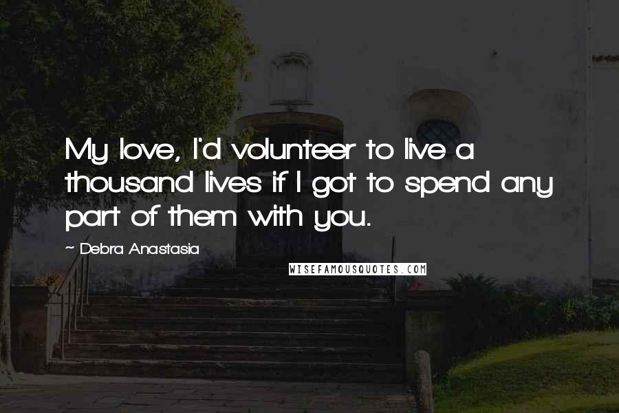 Debra Anastasia Quotes: My love, I'd volunteer to live a thousand lives if I got to spend any part of them with you.