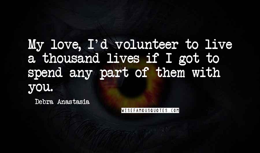 Debra Anastasia Quotes: My love, I'd volunteer to live a thousand lives if I got to spend any part of them with you.