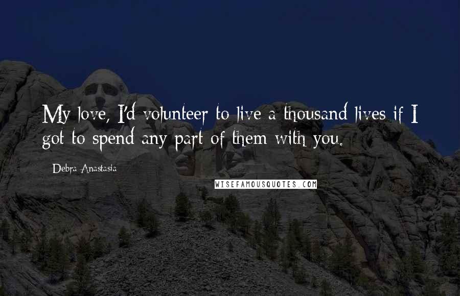 Debra Anastasia Quotes: My love, I'd volunteer to live a thousand lives if I got to spend any part of them with you.