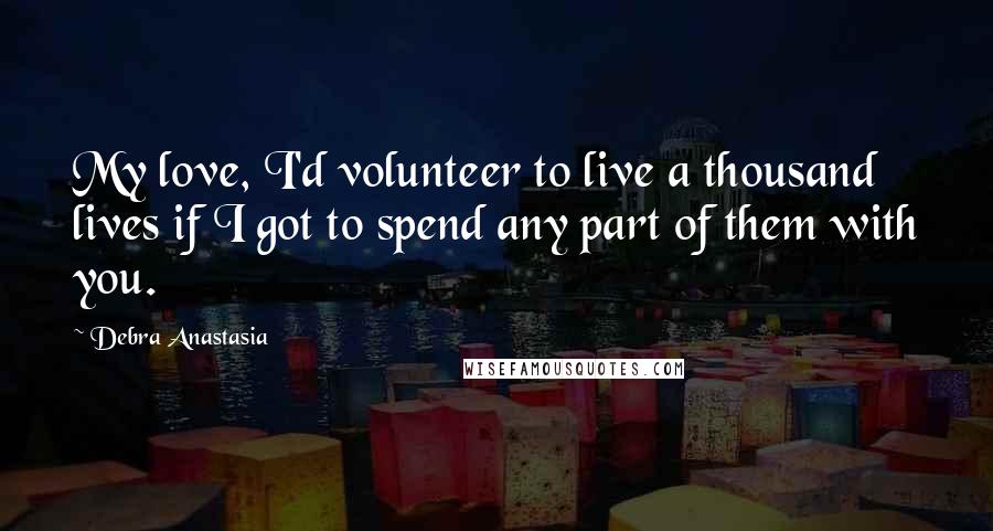 Debra Anastasia Quotes: My love, I'd volunteer to live a thousand lives if I got to spend any part of them with you.