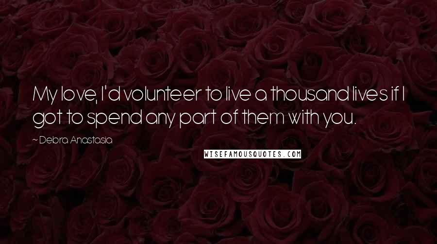 Debra Anastasia Quotes: My love, I'd volunteer to live a thousand lives if I got to spend any part of them with you.