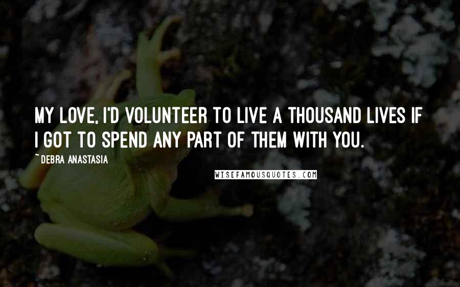 Debra Anastasia Quotes: My love, I'd volunteer to live a thousand lives if I got to spend any part of them with you.