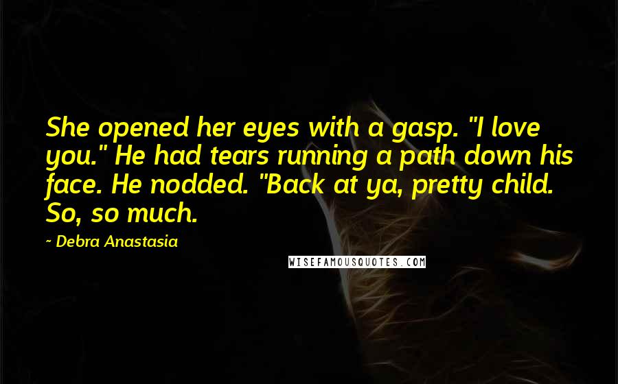 Debra Anastasia Quotes: She opened her eyes with a gasp. "I love you." He had tears running a path down his face. He nodded. "Back at ya, pretty child. So, so much.