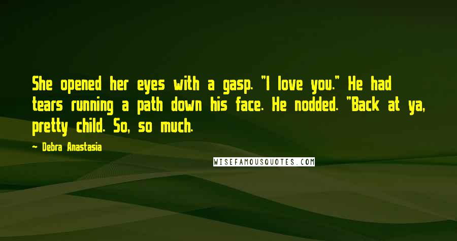 Debra Anastasia Quotes: She opened her eyes with a gasp. "I love you." He had tears running a path down his face. He nodded. "Back at ya, pretty child. So, so much.