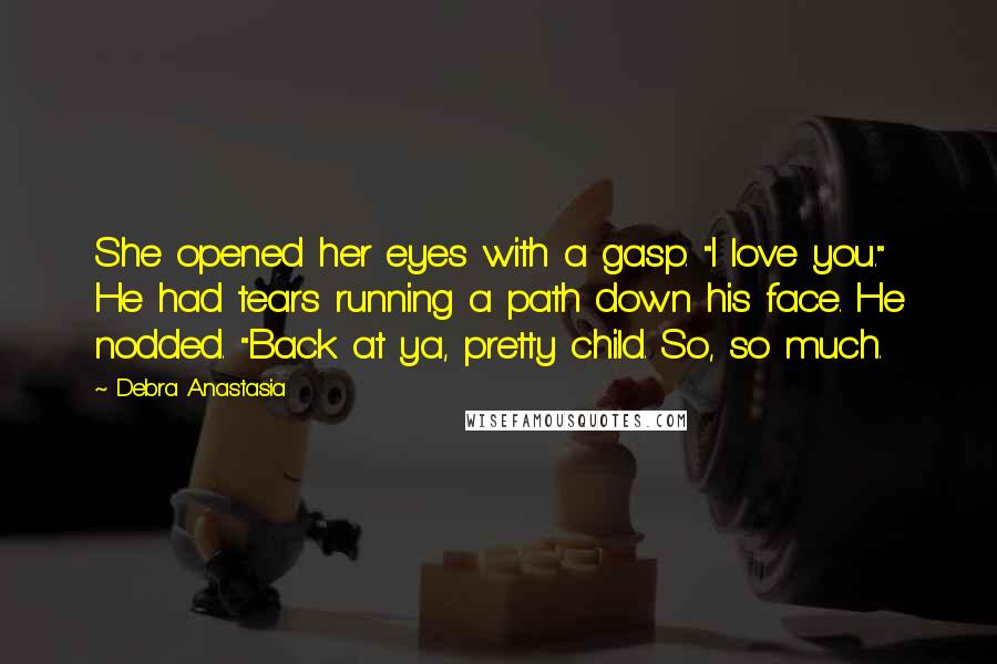 Debra Anastasia Quotes: She opened her eyes with a gasp. "I love you." He had tears running a path down his face. He nodded. "Back at ya, pretty child. So, so much.