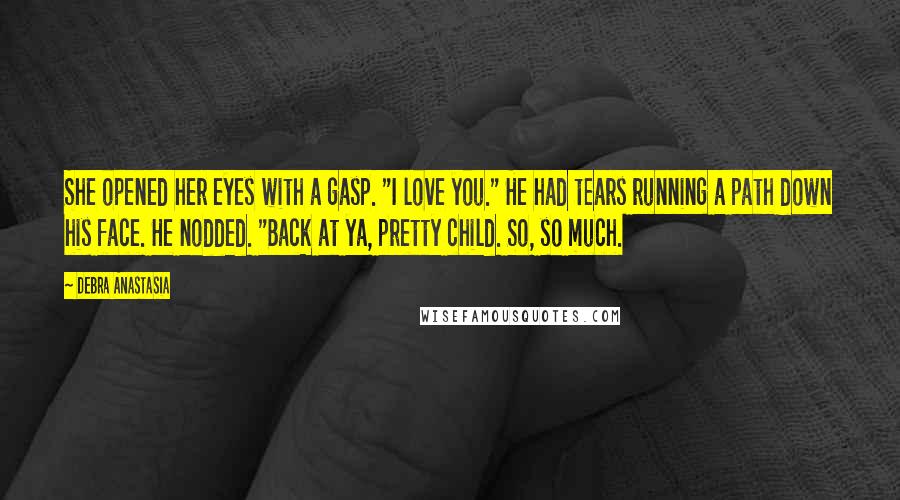 Debra Anastasia Quotes: She opened her eyes with a gasp. "I love you." He had tears running a path down his face. He nodded. "Back at ya, pretty child. So, so much.