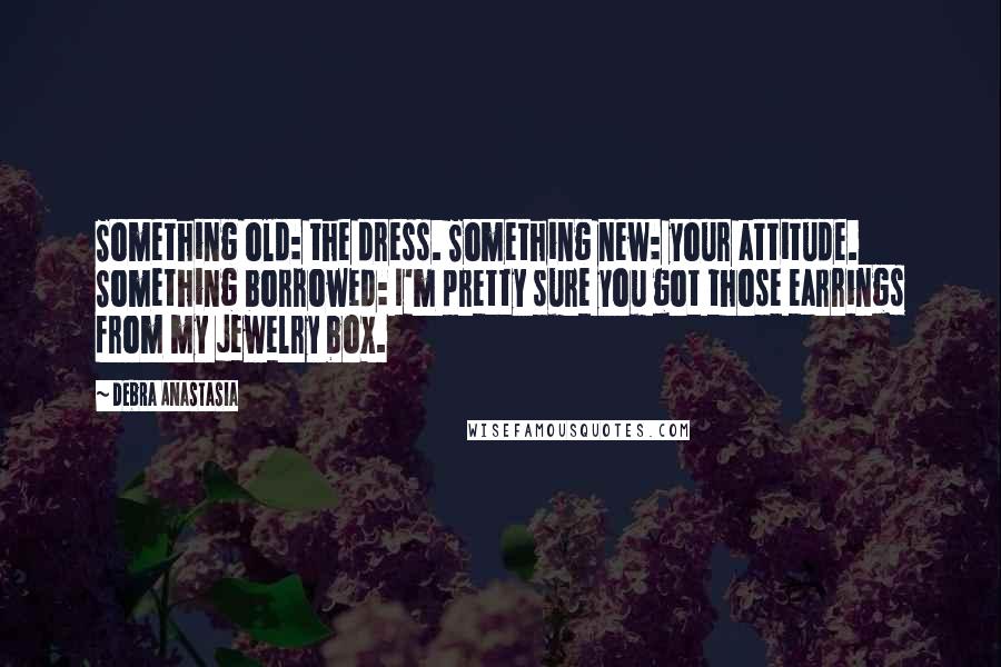 Debra Anastasia Quotes: Something old: the dress. Something new: your attitude. Something borrowed: I'm pretty sure you got those earrings from my jewelry box.