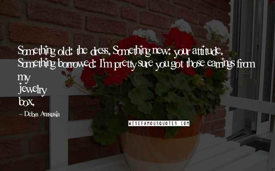 Debra Anastasia Quotes: Something old: the dress. Something new: your attitude. Something borrowed: I'm pretty sure you got those earrings from my jewelry box.