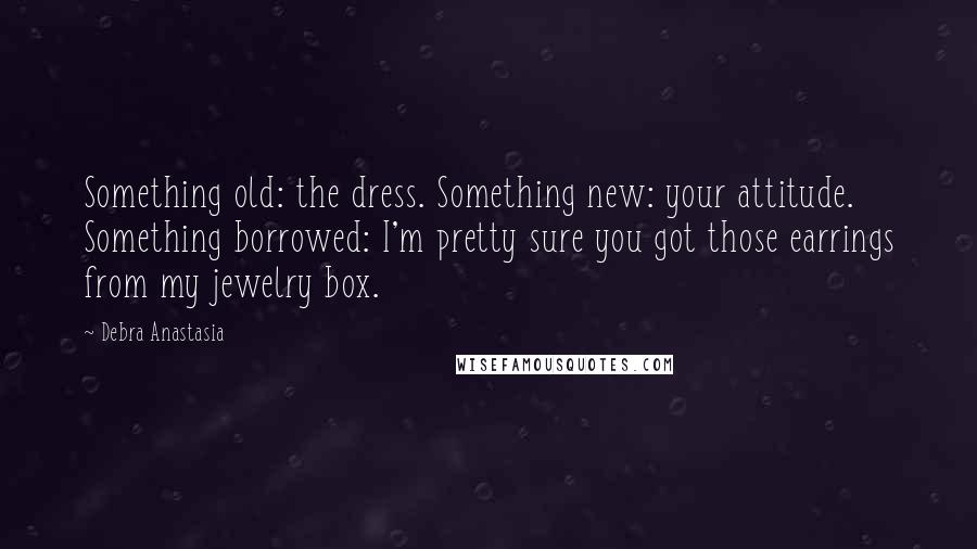 Debra Anastasia Quotes: Something old: the dress. Something new: your attitude. Something borrowed: I'm pretty sure you got those earrings from my jewelry box.