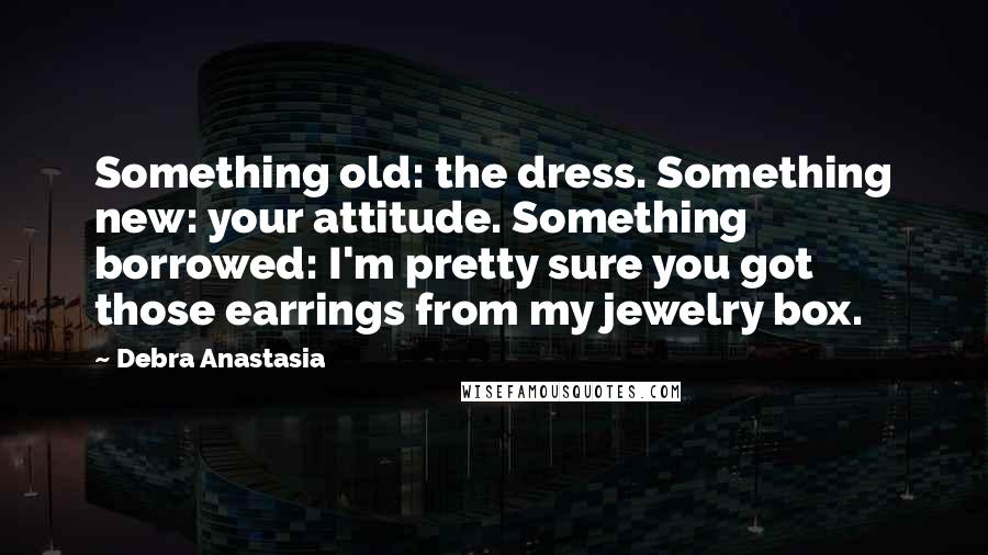 Debra Anastasia Quotes: Something old: the dress. Something new: your attitude. Something borrowed: I'm pretty sure you got those earrings from my jewelry box.