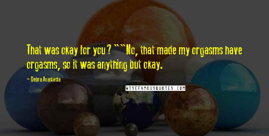 Debra Anastasia Quotes: That was okay for you?""No, that made my orgasms have orgasms, so it was anything but okay.