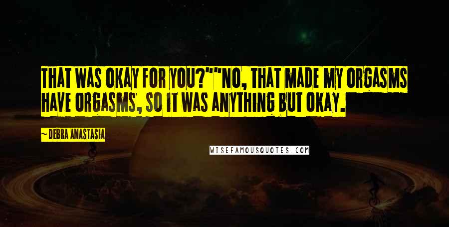 Debra Anastasia Quotes: That was okay for you?""No, that made my orgasms have orgasms, so it was anything but okay.