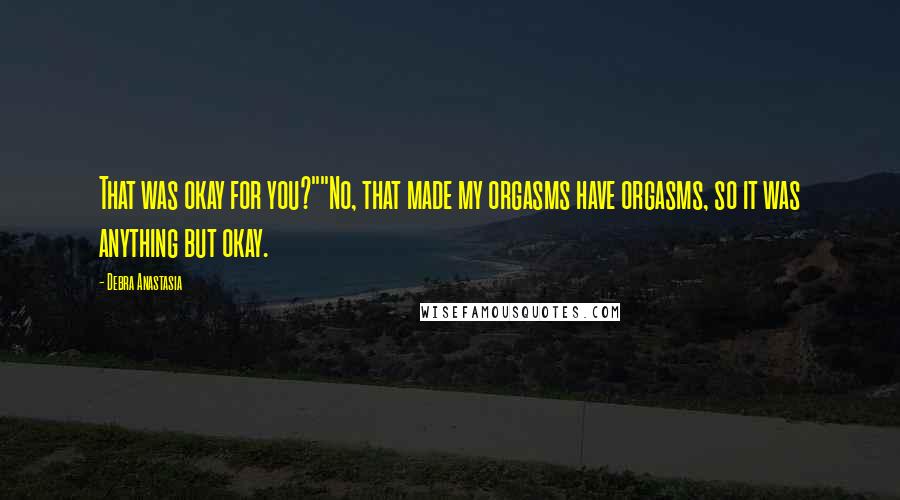 Debra Anastasia Quotes: That was okay for you?""No, that made my orgasms have orgasms, so it was anything but okay.