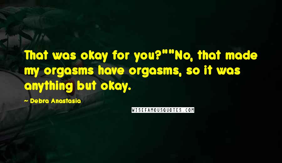 Debra Anastasia Quotes: That was okay for you?""No, that made my orgasms have orgasms, so it was anything but okay.