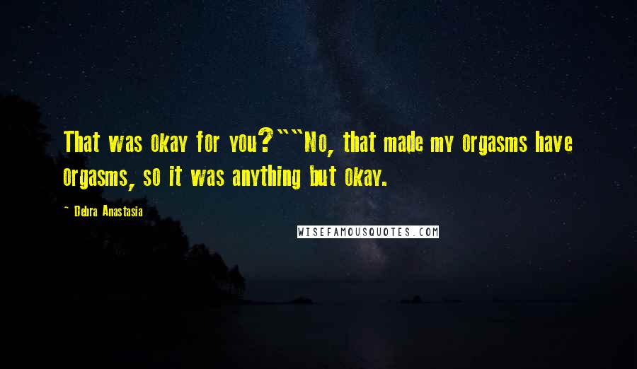 Debra Anastasia Quotes: That was okay for you?""No, that made my orgasms have orgasms, so it was anything but okay.